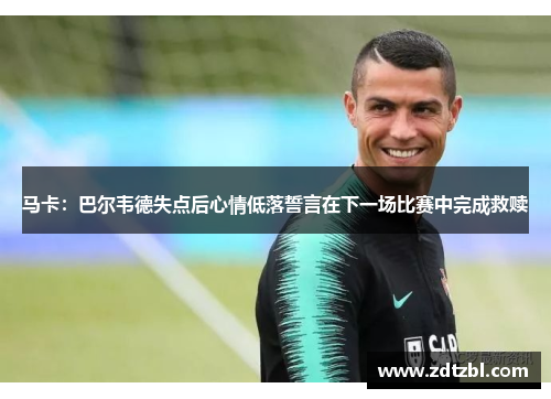 马卡：巴尔韦德失点后心情低落誓言在下一场比赛中完成救赎